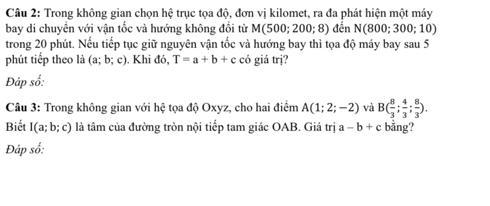 Trong không gian chọn hệ trục tọa độ, đơn vị kilomet, ra đa phát hiện một máy 
bay di chuyền với vận tốc và hướng không đổi từ M(500;200;8) đến N(800;300;10)
trong 20 phút. Nếu tiếp tục giữ nguyên vận tốc và hướng bay thì tọa độ máy bay sau 5 
phút tiếp theo là (a;b;c). Khi đó, T=a+b+c có giá trị? 
Đáp số: 
Câu 3: Trong không gian với hệ tọa độ Oxyz, cho hai điểm A(1;2;-2) và B( 8/3 ; 4/3 ; 8/3 ). 
Biết I(a;b;c) là tâm của đường tròn nội tiếp tam giác OAB. Giá trị a-b+c bằng? 
Đáp số: