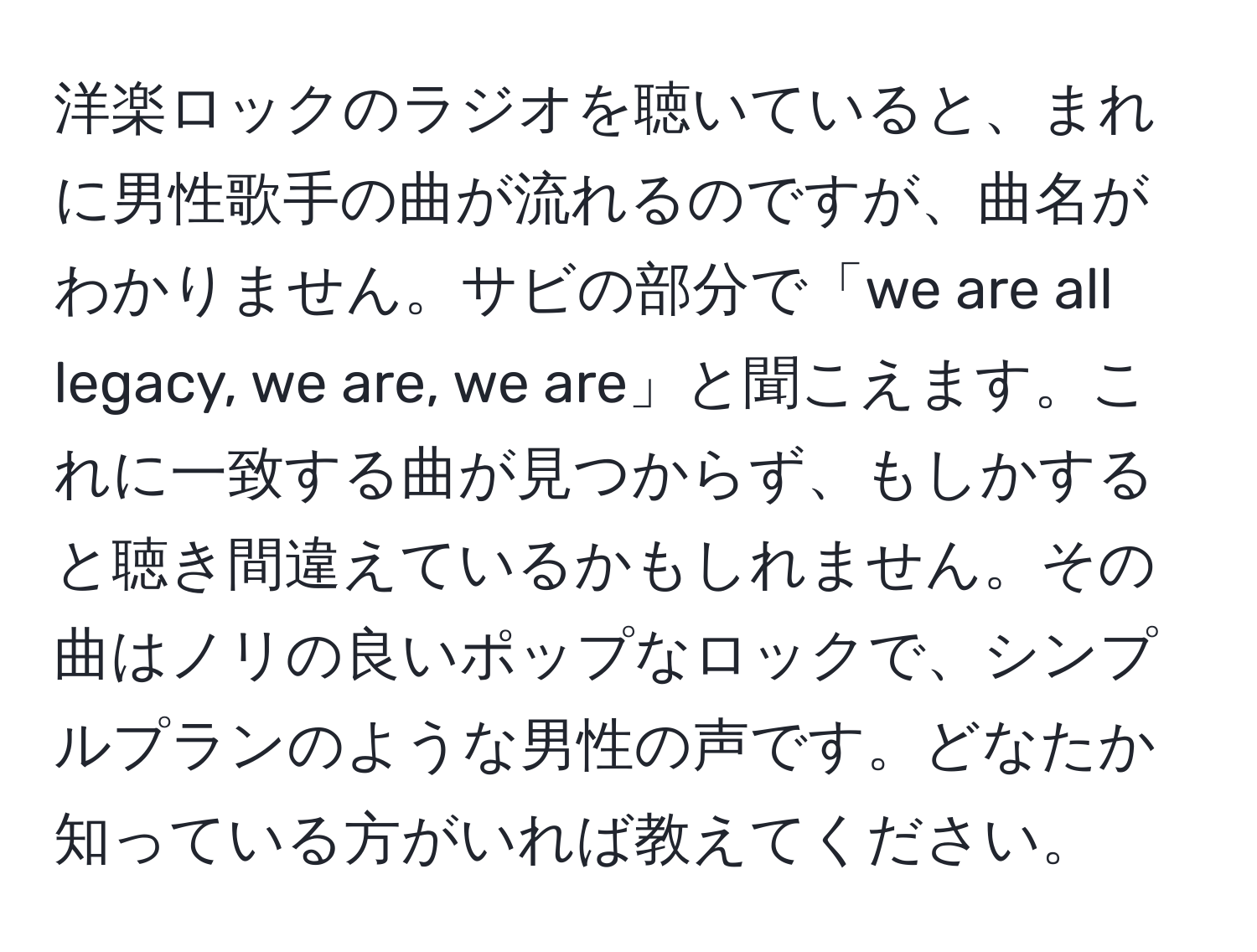 洋楽ロックのラジオを聴いていると、まれに男性歌手の曲が流れるのですが、曲名がわかりません。サビの部分で「we are all legacy, we are, we are」と聞こえます。これに一致する曲が見つからず、もしかすると聴き間違えているかもしれません。その曲はノリの良いポップなロックで、シンプルプランのような男性の声です。どなたか知っている方がいれば教えてください。