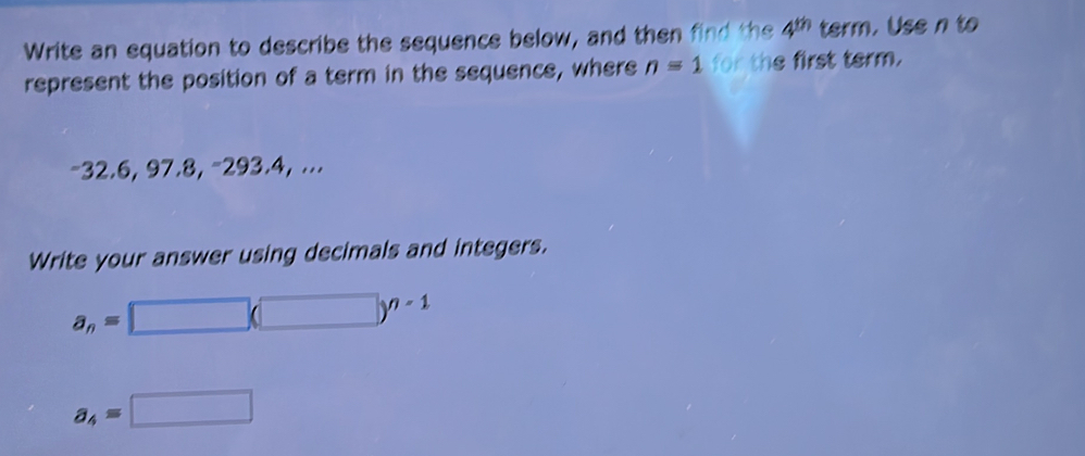 Write an equation to describe the sequence below, and then find the 4^(th) term. Use n to 
represent the position of a term in the sequence, where n=1 for the first term.
-32.6, 97.8, -293.4, ... 
Write your answer using decimals and integers.
a_n=□ (□ )^n-1
a_4=□