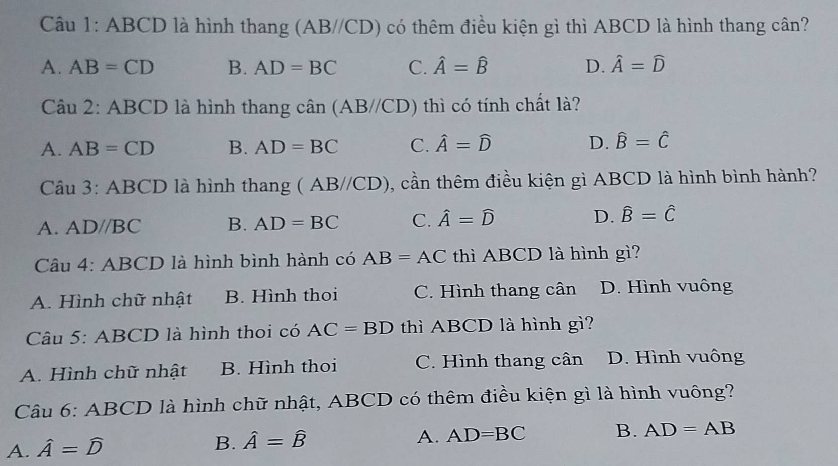 ABCD là hình thang (AB//CD) có thêm điều kiện gì thì ABCD là hình thang cân?
A. AB=CD B. AD=BC C. hat A=hat B D. hat A=widehat D
Câu 2: ABCD là hình thang cwidehat an(AB//CD) thì có tính chất là?
A. AB=CD B. AD=BC C. hat A=hat D D. widehat B=widehat C
Câu 3:ABCD là hình thang (AB//CD) , cần thêm điều kiện gì ABCD là hình bình hành?
A. ADparallel BC B. AD=BC C. hat A=widehat D D. hat B=hat C
Câu 4: : ABCD là hình bình hành có AB=AC thì ABCD là hình 8 ì?
A. Hình chữ nhật B. Hình thoi C. Hình thang cân D. Hình vuông
Câu 5: ABCD là hình thoi có AC=BD thì ABCD là hình gì?
A. Hình chữ nhật B. Hình thoi
C. Hình thang cân D. Hình vuông
Câu 6: ABCD là hình chữ nhật, ABCD có thêm điều kiện gì là hình vuông?
A. hat A=hat D
B. hat A=hat B
A. AD=BC B. AD=AB