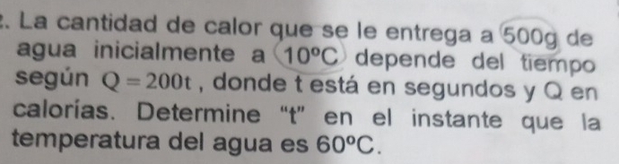 La cantidad de calor que se le entrega a 500g de 
agua inicialmente a C 10^oC depende del tiempo 
según Q=200t , donde t está en segundos y Q en 
calorías. Determine“ t ” en el instante que la 
temperatura del agua es 60^oC.