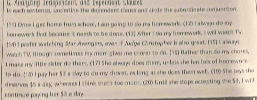 Analyzing Independent and Dependent Clauses 
In each sentence, underline the dependent clause and circle the subordinate conjunction. 
(11) Once I get home from school, I am going to do my homework. (12) I always do my 
homework first because it needs to be done. (13) After I do my homework, I will watch TV. 
(14) I prefer watching Star Avengers, even if Judge Christopher is also great. (15) I always 
watch TV, though sometimes my mom gives me chores to do. (16) Rather than do my chores, 
I make my little sister do them. (17) She always does them, unless she has lots of homework 
to do. (18) I pay her $3 a day to do my chores, as long as she does them well. (19) She says she 
deserves $5 a day, whereas I think that's too much. (20) Until she stops accepting the $3, I will 
continue paying her $3 a day.