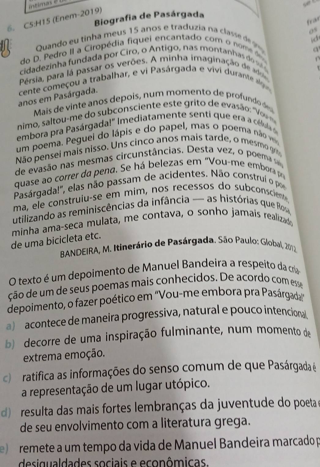 intimas  é  
Biografia de Pasárgada
6. C5:H15 (Enem-2019)
frar
05
id
Quando eu tinha meus 15 anos e traduzia na classe de  
do D. Pedro II a Ciropédia fiquei encantado com o nom e d
a
cidadezinha fundada por Ciro, o Antigo, nas montanhas do s 
Pérsia, para lá passar os verões. A minha imaginação de adol
cente começou a trabalhar, e vi Pasárgada e vivi durante algun
anos em Pasárgada.
Mais de vinte anos depois, num momento de profundo des
nimo, saltou-me do subconsciente este grito de evasão: "Vou-m
embora pra Pasárgada!" Imediatamente senti que era a célula d
um poema. Peguei do lápis e do papel, mas o poema não veio
Não pensei mais nisso. Uns cinco anos mais tarde, o mesmo grito
de evasão nas mesmas circunstâncias. Desta vez, o poema saiu
quase ao correr da pena. Se há belezas em "Vou-me embora pra
Pasárgada!'', elas não passam de acidentes. Não construí o poe
ma, ele construiu-se em mim, nos recessos do subconsciente,
utilizando as reminiscências da infância — as histórias que Rosa,
minha ama-seca mulata, me contava, o sonho jamais realizado
de uma bicicleta etc.
*BANDEIRA, M. Itinerário de Pasárgada. São Paulo: Global, 2012.
O texto é um depoimento de Manuel Bandeira a respeito da cria-
ção de um de seus poemas mais conhecidos. De acordo com esse
depoimento, o fazer poético em "Vou-me embora pra Pasárgadal!"
a)  acontece de maneira progressiva, natural e pouco intencional.
b) decorre de uma inspiração fulminante, num momento de
extrema emoção.
c) ratifica as informações do senso comum de que Pasárgada é
a representação de um lugar utópico.
d)  resulta das mais fortes lembranças da juventude do poeta a
de seu envolvimento com a literatura grega.
e )  remete a um tempo da vida de Manuel Bandeira marcado p
desigualdades sociais e econômicas.