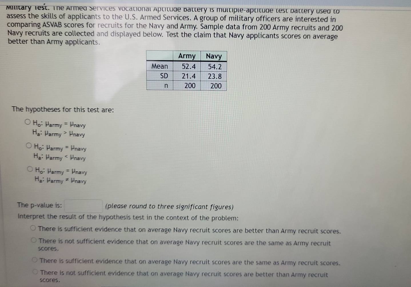 Military iest. The Armed Services vocational Aptitude Battery is multiple-aptitude test battery used to
assess the skills of applicants to the U.S. Armed Services. A group of military officers are interested in
comparing ASVAB scores for recruits for the Navy and Army. Sample data from 200 Army recruits and 200
Navy recruits are collected and displayed below. Test the claim that Navy applicants scores on average
better than Army applicants.
The hypotheses for this test are:
H_o : Harmy = Hnavy
H_a : Harmy > Hnavy
H_o : Harmy = Hnavy
H_a : Harmy < Hnavy
H_o: Harmy = Hnavy
H_a: Harmy ≠ Hnavy
The p -value is: □ (please round to three significant figures)
Interpret the result of the hypothesis test in the context of the problem:
There is sufficient evidence that on average Navy recruit scores are better than Army recruit scores.
There is not sufficient evidence that on average Navy recruit scores are the same as Army recruit
scores.
There is sufficient evidence that on average Navy recruit scores are the same as Army recruit scores.
There is not sufficient evidence that on average Navy recruit scores are better than Army recruit
scores.