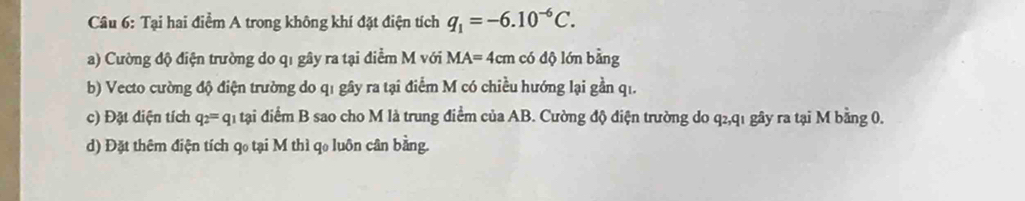 Tại hai điểm A trong không khí đặt điện tích q_1=-6.10^(-6)C. 
a) Cường độ điện trường do q1 gây ra tại điểm M với MA=4cm có dộ lớn bằng 
b) Vecto cường độ điện trường do q1 gây ra tại điểm M có chiều hướng lại gần qi. 
c) Đặt điện tích q_2=q_1 tại điểm B sao cho M là trung điểm của AB. Cường độ điện trường do q2,q1 gây ra tại M bằng 0. 
d) Đặt thêm điện tích qo tại M thì qo luôn cân bằng.