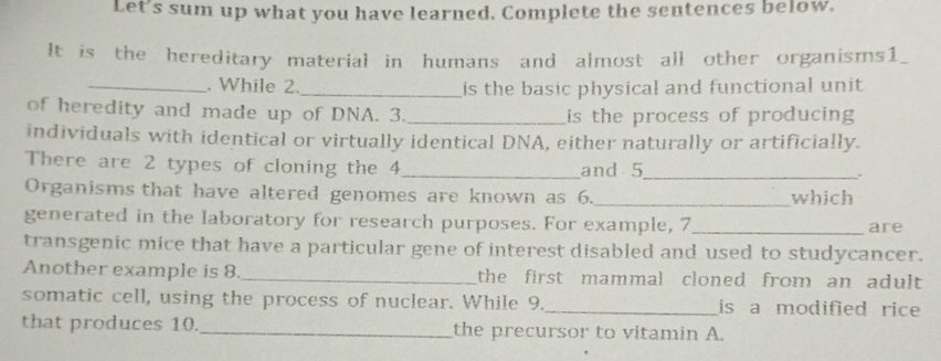 Let's sum up what you have learned. Complete the sentences below. 
It is the hereditary material in humans and almost all other organisms1_ 
_. While 2. _is the basic physical and functional unit 
of heredity and made up of DNA. 3. _is the process of producing 
individuals with identical or virtually identical DNA, either naturally or artificially. 
There are 2 types of cloning the 4 _and 5 _ 
. 
Organisms that have altered genomes are known as 6._ which 
generated in the laboratory for research purposes. For example, 7_ are 
transgenic mice that have a particular gene of interest disabled and used to studycancer. 
Another example is 8._ the first mammal cloned from an adult . 
somatic cell, using the process of nuclear. While 9._ is a modified rice 
that produces 10._ the precursor to vitamin A.