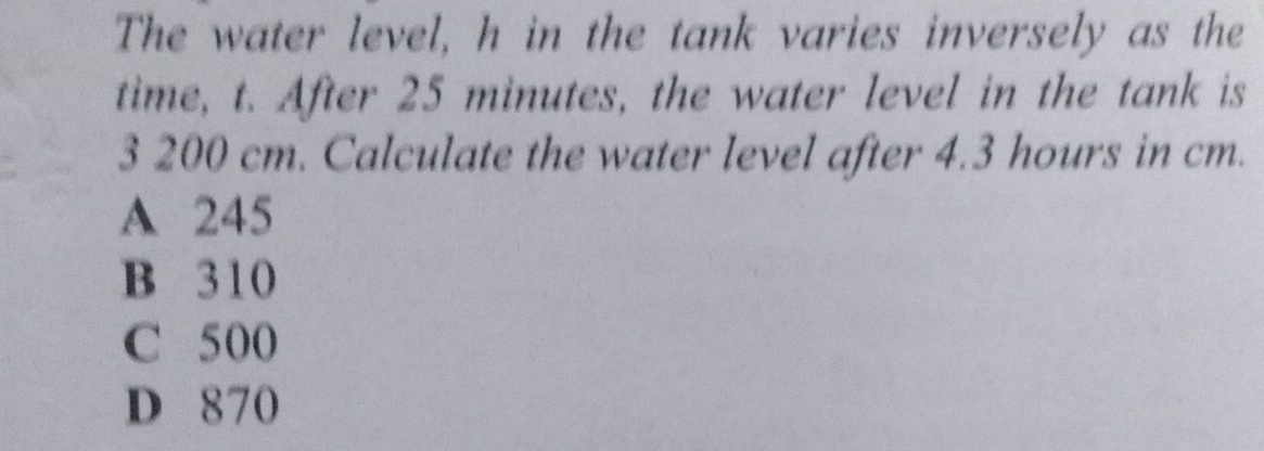 The water level, h in the tank varies inversely as the
time, t. After 25 minutes, the water level in the tank is
3 200 cm. Calculate the water level after 4.3 hours in cm.
A 245
B 310
C 500
D 870