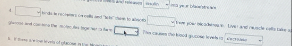 cose eve ls and releases rsuān into your bloodstream 
4 binds to receptors on cells and "tells" them to absorb from your bloodstream. Liver and muscle cells take u 
glucoss and combine the molecules together to form This causes the blood glucose levels to decrease 
5. If there are low levels of glucose in the blonds