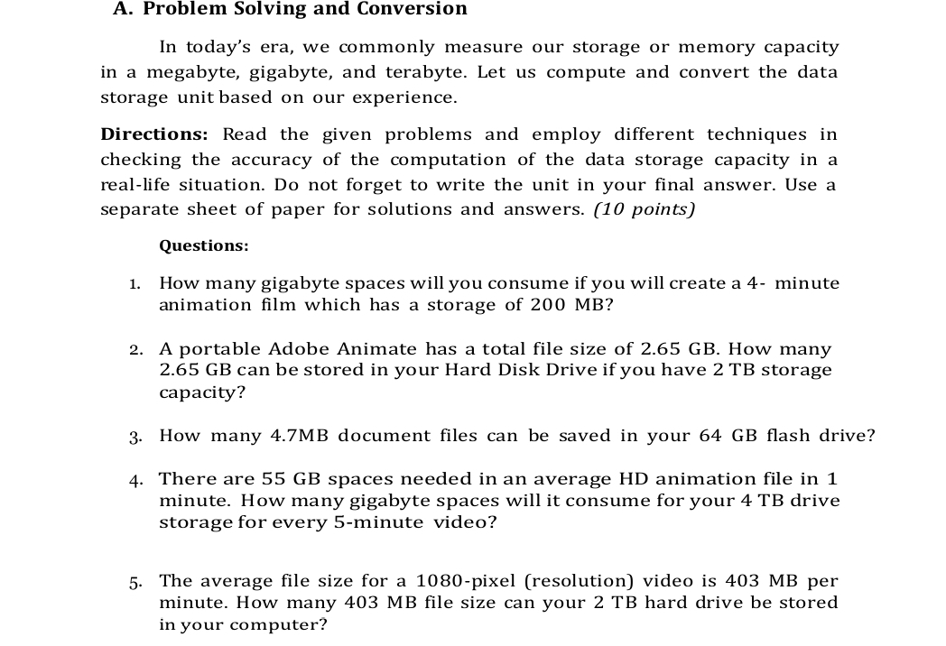 Problem Solving and Conversion 
In today's era, we commonly measure our storage or memory capacity 
in a megabyte, gigabyte, and terabyte. Let us compute and convert the data 
storage unit based on our experience. 
Directions: Read the given problems and employ different techniques in 
checking the accuracy of the computation of the data storage capacity in a 
real-life situation. Do not forget to write the unit in your final answer. Use a 
separate sheet of paper for solutions and answers. (10 points) 
Questions: 
1. How many gigabyte spaces will you consume if you will create a 4- minute
animation film which has a storage of 200 MB? 
2. A portable Adobe Animate has a total file size of 2.65 GB. How many
2.65 GB can be stored in your Hard Disk Drive if you have 2 TB storage 
capacity? 
3. How many 4.7MB document files can be saved in your 64 GB flash drive? 
4. There are 55 GB spaces needed in an average HD animation file in 1
minute. How many gigabyte spaces will it consume for your 4 TB drive 
storage for every 5-minute video? 
5. The average file size for a 1080 -pixel (resolution) video is 403 MB per
minute. How many 403 MB file size can your 2 TB hard drive be stored 
in your computer?