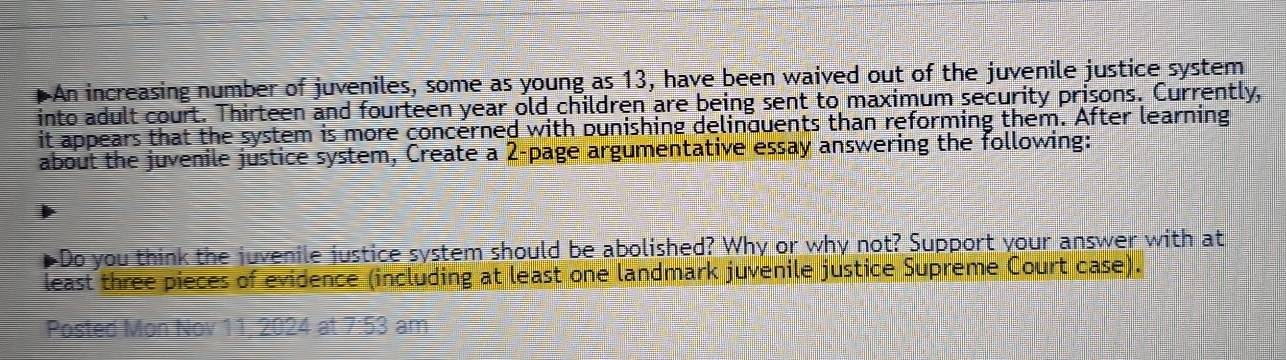 An increasing number of juveniles, some as young as 13, have been waived out of the juvenile justice system 
into adult court. Thirteen and fourteen year old children are being sent to maximum security prisons. Currently, 
it appears that the system is more concerned with bunishing delinquents than reforming them. After learning 
about the juvenile justice system, Create a 2 -page argumentative essay answering the following: 
a "Do you think the juvenile justice system should be abolished? Why or why not? Support your answer with at 
least three pieces of evidence (including at least one landmark juvenile justice Supreme Court case). 
Posted Mon Nov 11, 2024 at 7:53 am