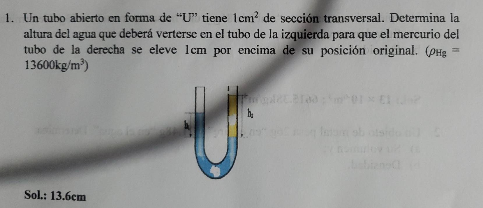 Un tubo abierto en forma de “ U ” tiene 1cm^2 de sección transversal. Determina la 
altura del agua que deberá verterse en el tubo de la izquierda para que el mercurio del 
tubo de la derecha se eleve 1cm por encima de su posición original. (rho _Hg=
13600kg/m^3)
Sol.: 13.6cm