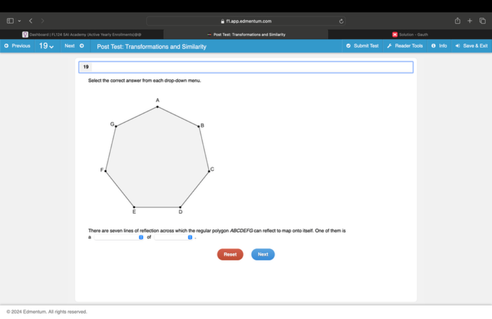 f1.app.edmentum.com 
* Dashboard | FL124 SAI Academy (Active Yearly Enroliments)@-@ Post Test: Transformations and Similiarity * Solution - Gauth 
O Previous 19 Next O Post Test: Transformations and Similarity Submit Test Reader Tools O Info Save & Exit 
19 
Select the correct answer from each drop-down menu. 
There are seven lines of reflection across which the regular polygon ABCDEFG can reflect to map onto itself. One of them is 
a _B of _ θ. 
Reset Next 
© 2024 Edmentum. All rights reserved.