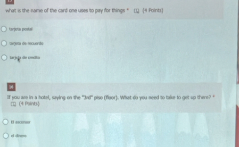 what is the name of the card one uses to pay for things " (4 Points)
tarjeta postal
tarjeta de recuerdo
tarjeta de credito
16
If you are in a hotel, saying on the "3rd" piso (floor). What do you need to take to get up there? "
€ (4 Points)
El ascensor
el dinero