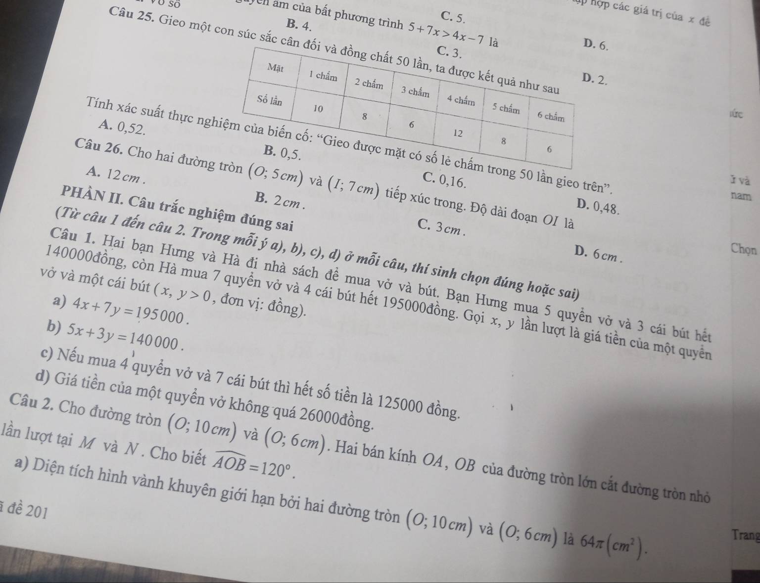 Tp hợp các giá trị của x đề
C. 5.
Vên ẩm của bất phương trình 5+7x>4x-7 là D. 6.
B. 4.
Câu 25. Gieo một con súc sắc cân đ
.
nức
A. 0,52. 
Tính xác suất thực ngg 50 lần gieo trên”
ǐ và
Câu 26. Cho hai đường (0;5cm) và (I;7cm) tiếp xúc trong. Độ dài đoạn OI là
A. 12 cm . B. 2 cm .
C. 0,16. D. 0,48.
nam
PHÀN II. Câu trắc nghiệm đúng sai
C. 3 cm . D. 6cm .
Chọn
(Từ câu 1 đến câu 2. Trong mỗi ý a), b), c), d) ở mỗi câu, thí sinh chọn đúng hoặc sai)
Câu 1. Hai bạn Hưng và Hà đi nhà sách đề mua vở và bút. Bạn Hưng mụa 5 quyền vở và 3 cái bút hết
vở và một cái bút (x,y>0 , đơn vị: đồng).
a) 4x+7y=195000.
140000đồng, còn Hà mua 7 quyển vở và 4 cái bút hết 195000đồng. Gọi x, y lần lượt là giá tiền của một quyền
b) 5x+3y=140000.
c) Nếu mua 4 quyển vở và 7 cái bút thì hết số tiền là 125000 đồng.
d) Giá tiền của một quyển vở không quá 26000đồng.
lần lượt tại M và N . Cho biết widehat AOB=120°.
Câu 2. Cho đường tròn (0;10cm) và (0;6cm). Hai bán kính OA , OB của đường tròn lớn cắt đường tròn nhỏ
a) Diện tích hình vành khuyên giới hạn bởi hai đường tròn (0;10cm) và (0;6cm) là 64π (cm^2).
1 đề 201
Trang