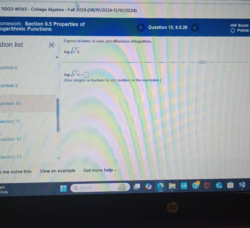 11003-W063 - College Algebra - Fall 2024 (08/19/2024-12/10/2024) 
omework: Section 9.5 Properties of Score: 
ogarithmic Functions Question 10, 9.5.29 Points: 
Express in terms of sums and differences of logarithms 
stion list
log sqrt(c^7d)
estion 8
log sqrt(c^7d)=□
(Use integers or fractions for any numbers in the expression.) 
estion 9 
uestion 10 
uestion 11 
uestion 12 
uestion 13 
me solve this View an example Get more help - 
° Search 
Vindy