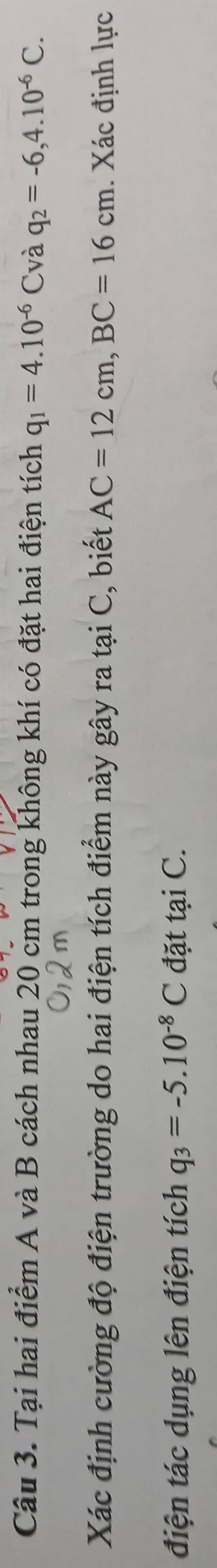 Tại hai điểm A và B cách nhau 20 cm trong không khí có đặt hai điện tích q_1=4.10^(-6)C và q_2=-6,4.10^(-6)C. 
Xác định cường độ điện trường do hai điện tích điểm này gây ra tại C, biết AC=12cm, BC=16cm. Xác định lực 
điện tác dụng lên điện tích q_3=-5.10^(-8)C đặt tại C.