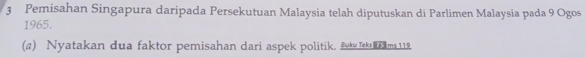 Pemisahan Singapura daripada Persekutuan Malaysia telah diputuskan di Parlimen Malaysia pada 9 Ogos 
1965. 
(π) Nyatakan dua faktor pemisahan dari aspek politik. Buku Teks u s ams 119.