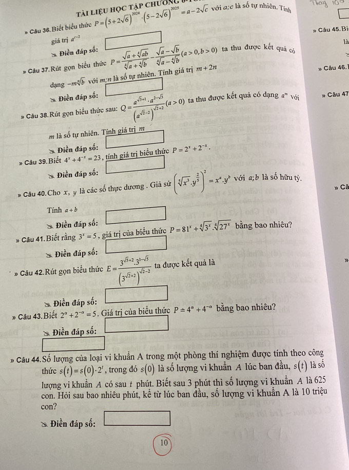 tài liệu học tập chường
* Câu 36.Biết biểu thức P=(5+2sqrt(6))^2024· (5-2sqrt(6))^2025=a-2sqrt(c) với ực là số tự nhiên. Tính
» Câu 45. Bi
giá trị a^(c-2)
là
* Điền đáp số:
* Câu 37.Rút gọn biểu thức P= (sqrt(a)+sqrt[4](ab))/sqrt[4](a)+sqrt[4](b) - (sqrt(a)-sqrt(b))/sqrt[4](a)-sqrt[4](b) (a>0,b>0) ta thu được kết quả có
dạng -msqrt[n](b) với mịn là số tự nhiên. Tính giá trị m+2n
» Câu 46.1
* Điền đáp số:
» Câu 38.Rút gọn biểu thức sau: Q=frac a^(sqrt(3)+1)· a^(2-sqrt(3))(a^(sqrt(2)-2))^sqrt(2)+2(a>0) ta thu được kết quả có dạng / 1^m " với » Câu 47
m là số tự nhiên. Tính giá trịm
Điền đáp số:
» Câu 39. Biết 4^x+4^(-x)=23 , tính giá trị biểu thức P=2^x+2^(-x).
Điền đáp số:
* Câu 40.Cho x, y là các số thực dương . Giả sử (sqrt[5](x^3)· y^(frac 2)5)^2=x^a.y^b với a;b là số hữu tỷ.
» Câ
Tính a+b □
Điền đáp số:
» Câu 41.Biết rằng 3^x=5 , giá trị của biều thức P=81^x+sqrt[4](3^x).sqrt[4](27^x) bằng bao nhiêu?
Điền đáp số: □
» Câu 42.Rút gọn biểu thức E=frac 3^(sqrt(3)+2)· 3^(1-sqrt(3))(3^(sqrt(2)+2))^sqrt(2)-2 ta được kết quả là
Điền đáp số:
» Câu 43.Biết 2^a+2^(-a)=5. Giá trị của biểu thức P=4^a+4^(-a) bằng bao nhiêu?
* Điền đáp số: □
* Câu 44.Số lượng của loại vi khuẩn A trong một phòng thí nghiệm được tính theo công
thức s(t)=s(0)· 2^t , trong đó s (0). là số lượng vi khuẩn A lúc ban đầu, s(t) là số
lượng vi khuẩn A có sau # phút. Biết sau 3 phút thì số lượng vi khuẩn A là 625
con. Hỏi sau bao nhiêu phút, kể từ lúc ban đầu, số lượng vi khuẩn A là 10 triệu
con?
Điền đáp số:
10