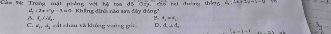 Trong mặt phẳng với hệ tọa độ Oxy, cho hai đường thắng d_1:4x+2y-1=0
d_2:2x+y-3=0. Khẳng định nào sau đây đúng?
A. d_1parallel d_2. B. d_1=d_2.
C. d_1, d_2 cắt nhau và không vuông góc. D. d_1⊥ d_2.
∈t x=1+t (1,0) và