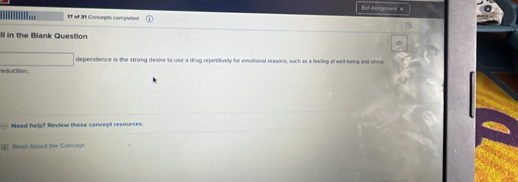 Exit Assignment x 
17 of 31 Concepts completed 
ll in the Blank Question 
dependence is the strong desire to use a drug repetitively for emotional reasons, such as a feeling of well-being and stress 
eduction. 
Need help? Review these concept resources. 
Read Absout the Concept