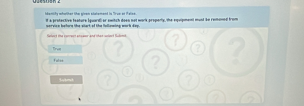 Identify whether the given statement is True or False.
lf a protective feature (guard) or switch does not work properly, the equipment must be removed from
service before the start of the following work day.
Select the correct answer and then select Submit.
True
False
Submit