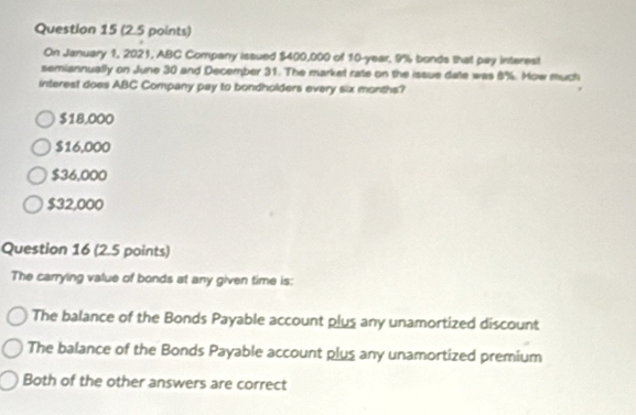 On January 1, 2021, ABC Company issued $400,000 of 10-year, 9% bonds that pay interest
semiannually on June 30 and December 31. The market rate on the issue date was 8%. Mow much
interest does ABC Company pay to bondholders every six months?
$18,000
$16,000
$36,000
$32,000
Question 16 (2.5 points)
The carrying value of bonds at any given time is:
The balance of the Bonds Payable account plus any unamortized discount
The balance of the Bonds Payable account plus any unamortized premium
Both of the other answers are correct