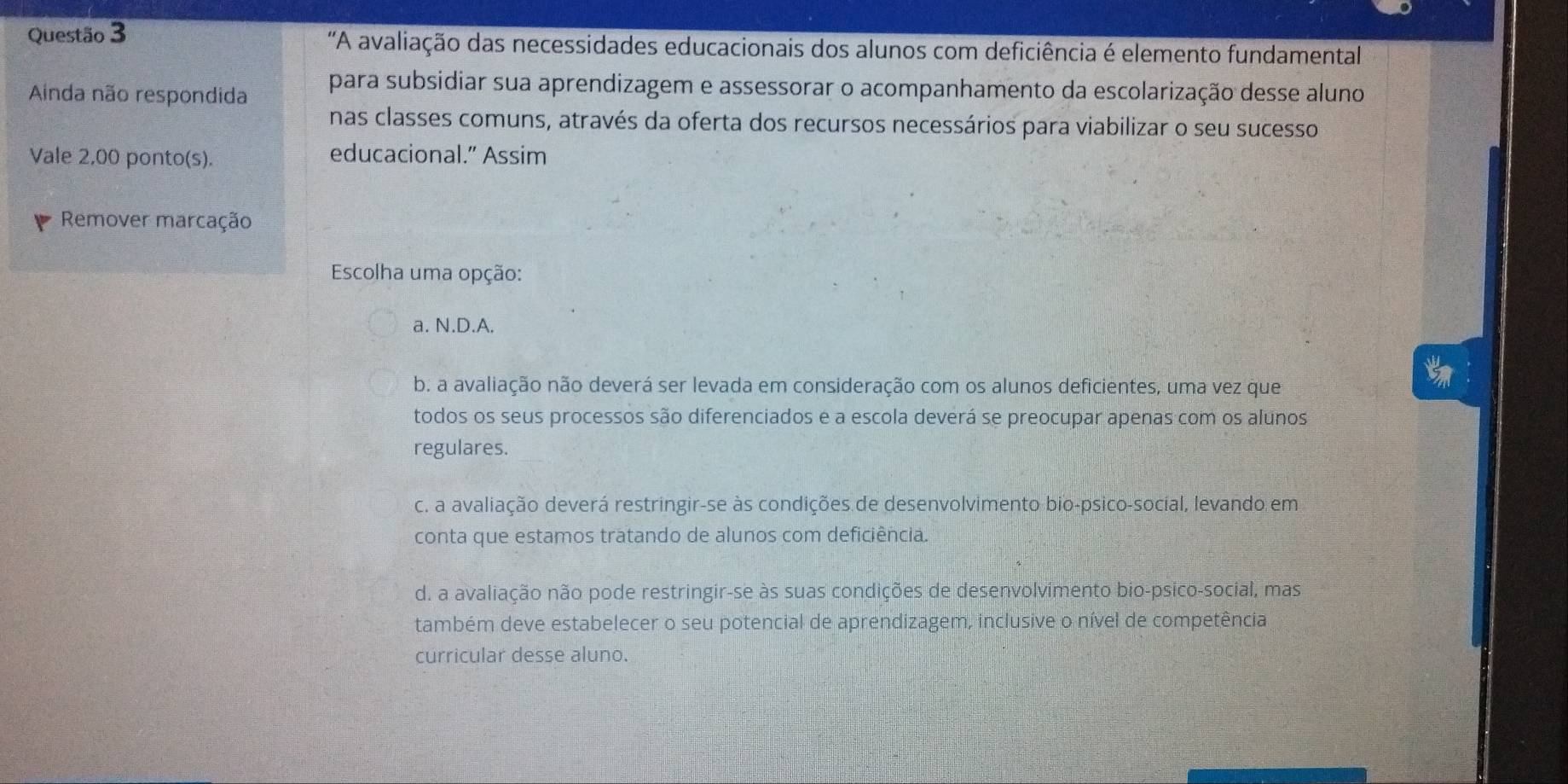 'A avaliação das necessidades educacionais dos alunos com deficiência é elemento fundamental
Ainda não respondida para subsidiar sua aprendizagem e assessorar o acompanhamento da escolarização desse aluno
nas classes comuns, através da oferta dos recursos necessários para viabilizar o seu sucesso
Vale 2,00 ponto(s). educacional.” Assim
Remover marcação
Escolha uma opção:
a. N.D.A.
b. a avaliação não deverá ser levada em consideração com os alunos deficientes, uma vez que
todos os seus processos são diferenciados e a escola deverá se preocupar apenas com os alunos
regulares.
c. a avaliação deverá restringir-se às condições de desenvolvimento bio-psico-social, levando em
conta que estamos tratando de alunos com deficiência.
d. a avaliação não pode restringir-se às suas condições de desenvolvimento bio-psico-social, mas
também deve estabelecer o seu potencial de aprendizagem, inclusive o nível de competência
curricular desse aluno.