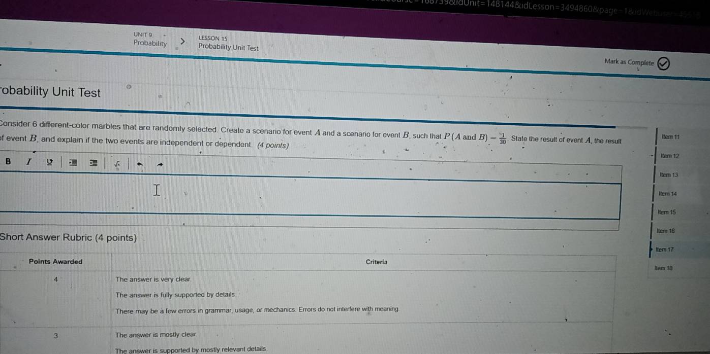 39&ldUnit=148144&idLesson=3494860&page=1&dWebute=4551
UNIT 9 LESSON 15
Probability Probability Unit Test
Mark as Complete
obability Unit Test
Consider 6 different-color marbles that are randomly selected. Create a scenario for event A and a scenario for event B, such that P(Aa nd B)= 1/30  State the result of event A, the result item 11
f event B, and explain if the two events are independent or dependent. (4 points) Itern 12
B I D 
Itern 13
ltem 14
Item 15
Short Answer Rubric (4 points) ltem 17 Item 16
Points Awarded Criteria
ltem 18
4 The answer is very clear
The answer is fully supported by details
There may be a few errors in grammar, usage, or mechanics. Errors do not interfere with meaning
3 The answer is mostly clear
The answer is supported by mostly relevant details