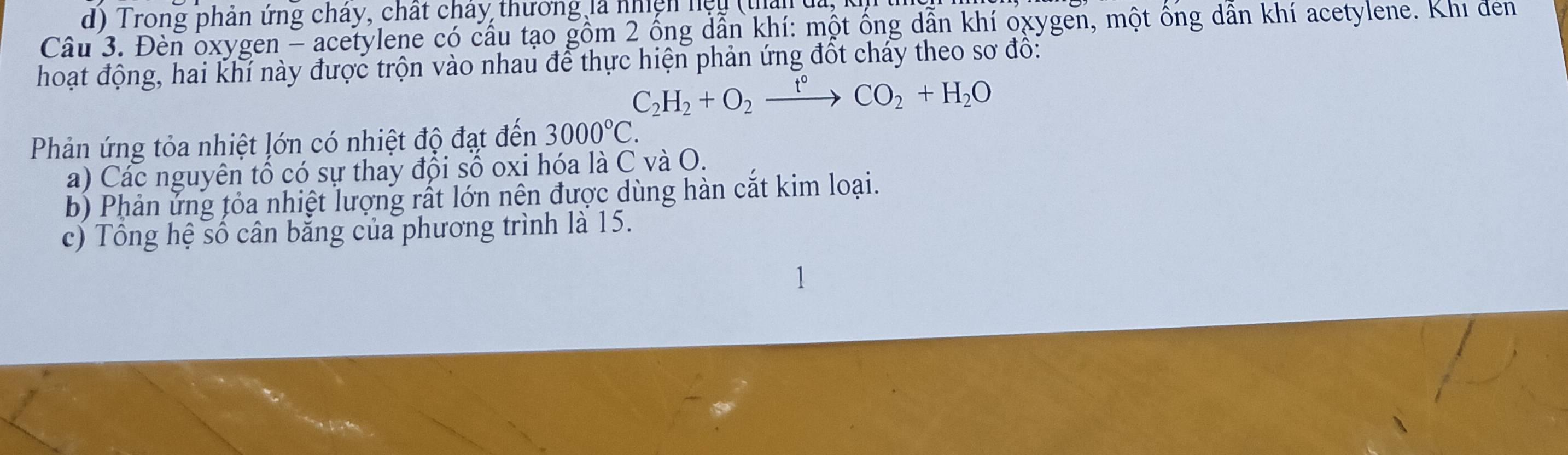 d) Trong phản ứng cháy, chất chây thương là nhiện nệu (thân đa, 
Câu 3. Đèn oxygen - acetylene có cầu tạo gồm 2 ồng dẫn khí: một ông dẫn khí oxygen, một ông dẫn khí acetylene. Khi đen
hoạt động, hai khí này được trộn vào nhau để thực hiện phản ứng đốt chảy theo sơ đô:
C_2H_2+O_2xrightarrow t°CO_2+H_2O
Phản ứng tỏa nhiệt lớn có nhiệt độ đạt đến 3000°C. 
a) Các nguyên tổ có sự thay đổi số oxi hóa là C và O.
b) Phản ứng tỏa nhiệt lượng rất lớn nên được dùng hàn cắt kim loại.
c) Tổng hệ số cân bằng của phương trình là 15.