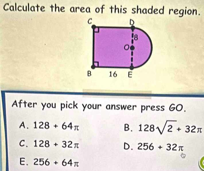 Calculate the area of this shaded region.
After you pick your answer press GO.
A. 128+64π B. 128sqrt(2)+32π
C. 128+32π
D. 256+32π
E. 256+64π