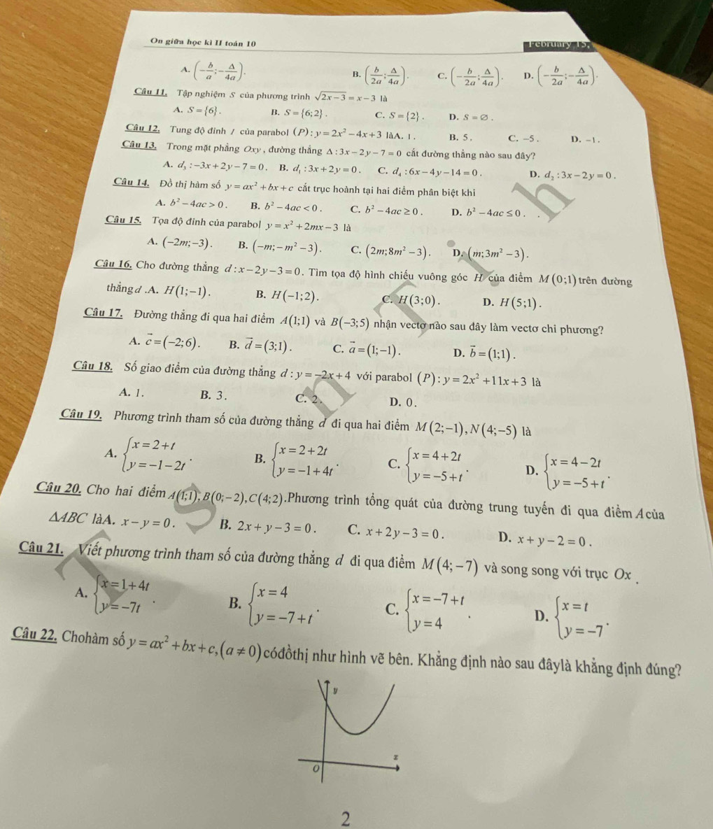 On giữa học kì II toán 10
ebruary
A. (- b/a ;- △ /4a ).
B. ( b/2a ; △ /4a ). C. (- b/2a ; △ /4a ). D. (- b/2a ;- △ /4a ).
Câu 11. Tập nghiệm S của phương trình sqrt(2x-3)=x-3 là
A. S= 6 . B. S= 6;2 C. S= 2 . D. S=varnothing .
Câu 12. Tung độ đỉnh / của parabol (P):y=2x^2-4x+3 làA. Ⅰ. B. 5 C. -5 . D. -1 .
Câu 13, Trong mặt phầng Ox) , đường thắng Delta :3x-2y-7=0 cắt đường thẳng nào sau đây?
A. d_3:-3x+2y-7=0 B. d_1:3x+2y=0. C. d_4:6x-4y-14=0. D. d_2:3x-2y=0.
Câu 14. Đồ thị hàm số y=ax^2+bx+c cắt trục hoành tại hai điểm phân biệt khi
A. b^2-4ac>0. B. b^2-4ac<0. C. b^2-4ac≥ 0. D. b^2-4ac≤ 0.
Câu 15. Tọa độ đỉnh của parabol y=x^2+2mx-3 là
A. (-2m;-3). B. (-m;-m^2-3). C. (2m;8m^2-3). D. (m;3m^2-3).
Câu 16. Cho đường thẳng d:x-2y-3=0. Tìm tọa độ hình chiếu vuông góc H của điểm M(0;1) trên đường
thắng d.A. H(1;-1). B. H(-1;2). C. H(3;0). D. H(5;1).
Câu 17. Đường thẳng đi qua hai điểm A(1;1) và B(-3;5) nhận vecto nào sau dây làm vectơ chi phương?
A. vector c=(-2;6). B. vector d=(3;1). C. vector a=(1;-1). D. vector b=(1;1).
Câu 18. Số giao điểm của đường thẳng d:y=-2x+4 với parabol (P):y=2x^2+11x+3 là
A. 1 . B. 3 . C. 2 D. 0 .
Câu 19. Phương trình tham số của đường thẳng đ đi qua hai điểm M(2;-1),N(4;-5) là
A. beginarrayl x=2+t y=-1-2tendarray. . B. beginarrayl x=2+2t y=-1+4tendarray. . C. beginarrayl x=4+2t y=-5+tendarray. . D. beginarrayl x=4-2t y=-5+tendarray. .
Câu 20, Cho hai điểm 4(1;1), B(0;-2),C(4;2).Phương trình tổng quát của đường trung tuyến đi qua điểm Acủa
△ ABC làA. x-y=0. B. 2x+y-3=0. C. x+2y-3=0. D. x+y-2=0.
Câu 21. Viết phương trình tham số của đường thẳng đ đi qua điểm M(4;-7) và song song với trục Ox 
A. beginarrayl x=1+4t y=-7tendarray. B. beginarrayl x=4 y=-7+tendarray. . C. beginarrayl x=-7+t y=4endarray. . D. beginarrayl x=t y=-7endarray. .
Câu 22. Chohàm số y=ax^2+bx+c,(a!= 0) cóđồthị như hình vẽ bên. Khẳng định nào sau đâylà khẳng định đúng?
2