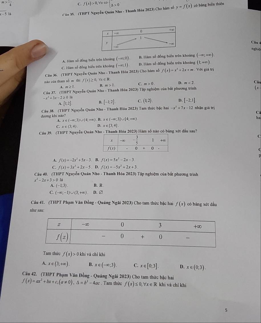 m> 1/4 .
C. f(x)>0,forall xLeftrightarrow beginarrayl △ >0endarray.
_
x-5 là
Câu 35. (THPT Nguyễn Quán Nho - Thanh Hóa 2023) Cho hàm số y=f(x) có bảng biến thiên
Câu 4
nghiệ
A. Hàm số đồng biển trên khoảng (-∈fty ;0). B. Hàm số đồng biến trên khoảng (-∈fty ;+∈fty ).
C. Hàm số đồng biến trên khoảng (-∈fty ;1). D. Hàm số đồng biến trên khoảng (1;+∈fty ).
Câu 36. (THPT Nguyễn Quán Nho - Thanh Hỏa 2023) Cho hàm số f(x)=x^2+2x+m.  Với giá trị
nào của tham số m thì f(x)≥ 0, forall x∈ R. Câu
A. m≥ 1. B. m>1. C. m>0. D. m<2.
Câu 37. (THPT Nguyễn Quán Nho - Thanh Hóa 2023) Tập nghiệm của bắt phương trình
(x-
-x^2+3x-2≥ 0ld
A. [1;2]. B. [-1;2]. C. (1;2). D. [-2;1]
Câu 38. (THPT Nguyễn Quán Nho - Thanh Hóa 2023) Tam thức bậc hai -x^2+7x-12 nhận giả trị
dương khi nào? C
A. x∈ (-∈fty ;3)∪ (4;+∈fty ). B. x∈ (-∈fty ;3]∪ [4;+∈fty ).
ha
C. x∈ (3;4). D. x∈ [3;4].
Câu 39. (THPT Nguyễn Quán Nho - Thanh Hóa 2023) Hàm số nào có bảng xét dấu sau?
C
(
p
A. f(x)=-2x^2+5x-3. B. f(x)=5x^2-2x-3.
C. f(x)=3x^2+2x-5. D. f(x)=-5x^2+2x+3.
Câu 40. (THPT Nguyễn Quán Nho - Thanh Hóa 2023) Tập nghiệm của bắt phương trình
x^2-2x+3>0 là
A. (-1;3). B. R .
C. (-∈fty ;-1)∪ (3;+∈fty ) D. Ø
Câu 41. (THPT Phạm Văn Đồng - Quảng Ngãi 2023) Cho tam thức bậc hai f(x) có bảng xét dầu
như sau:
Tam thức f(x)>0 khi và chỉ khi
A. x∈ (3;+∈fty ). B. x∈ (-∈fty ;3). C. x∈ [0;3]. D. x∈ (0;3).
Câu 42. (THPT Phạm Văn Đồng - Quảng Ngãi 2023) Cho tam thức bậc hai
f(x)=ax^2+bx+c,(a!= 0),△ =b^2-4ac. Tam thức f(x)≤ 0,forall x∈ R khi và chỉ khi
5