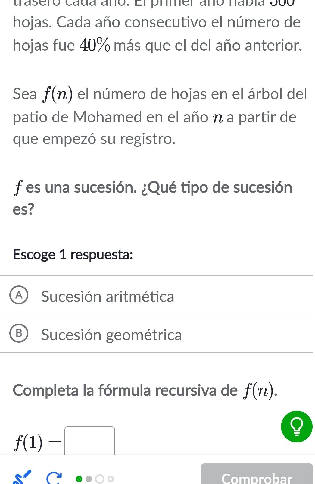 trasero cada año. El prmer añó nabía 300
hojas. Cada año consecutivo el número de
hojas fue 40% más que el del año anterior.
Sea f(n) el número de hojas en el árbol del
patio de Mohamed en el año η a partir de
que empezó su registro.
f es una sucesión. ¿Qué tipo de sucesión
es?
Escoge 1 respuesta:
A Sucesión aritmética
B Sucesión geométrica
Completa la fórmula recursiva de f(n).
f(1)=□
a
Comprobar