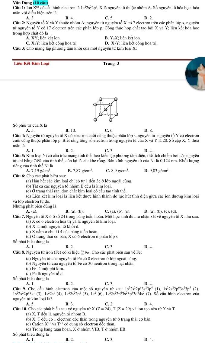 Vận Dụng (10 câu)
Cầu 1: Ion X"* có cấu hình electron là 1s^22s^22p^6 *, X là nguyên tố thuộc nhóm A. Số nguyên tố hóa học thỏa
mãn với điều kiện trên là
A. 3. B. 4. C. 5. D. 2.
Câu 2: Nguyên tố X và Y thuộc nhóm A; nguyên tử nguyên tố X có 7 electron trên các phân lớp s, nguyên
tử nguyên tố Y có 17 electron trên các phân lớp p. Công thức hợp chất tạo bởi X và Y; liên kết hóa học
trong hợp chất đó là
A. XY; liên kết ion, B. Y_2X; liên kết ion.
C. XsY; liên kết cộng hoá trị. D. X₇Y; liên kết cộng hoá trị.
Câu 3: Cho mạng lập phương tâm khối của một nguyên tử kim loại X:
Liên Kết Kim Loại Trang 3
Số phối trí của X là
A. 5. B. 10. C. 6. D. 8.
Câu 4: Nguyên tử nguyên tố X có electron cuối cùng thuộc phân lớp s, nguyên tử nguyên tố Y có electron
cuối cùng thuộc phân lớp p. Biết rằng tổng số electron trong nguyên tử của X và Y là 20. Số cặp X, Y thỏa
mān là
A. 1. B. 2. C. 3. D. 4.
Câu 5: Kim loại Ni có cầu trúc mạng tinh thể theo kiểu lập phương tâm diện, thể tích chiếm bởi các nguyên
tử chi bằng 74% của tinh thể, còn lại là các khe rỗng. Bán kính nguyên tử của Ni là 0,124 nm. Khổi lượng
riêng của tỉnh thể Ni là
A. 7.19g/cm^3. B. 7,87g/cm^3. C. 8.9g/cm^3. D. 9.03g/cm^3.
Câu 6: Cho các phát biểu sau:
(a) Hầu hết các kim loại chi có từ 1 đến 3e ở lớp ngoài cùng.
(b) Tất cả các nguyên tổ nhóm B đều là kim loai.
(c) Ơ trạng thái rằn, đơn chất kim loại có cầu tạo tinh thể.
(d) Liên kết kim loại là liên kết được hình thành do lực hút tĩnh điện giữa các ion dương kim loại
và lớp electron tự do.
Những phát biêu đúng là
A. (a) B. (a), (b). C. (a), (b), (c). D. (a), (b), (c), (d).
Câu 7. Nguyên tố X ở ô số 24 trong bảng tuần hoàn. Một học sinh đưa ra nhận xét về nguyên tổ X như sau:
(a) X có 6 electron hóa trị và là nguyên tổ kim loại.
(b) X là một nguyên tổ khối d.
(c) X nằm ở chu kì 4 của bảng tuần hoàn.
(d) Ở trạng thái cơ bản, X có 6 electron ở phân lớp s.
ố phát biểu đúng là
A. 1. B. 2. C. 3. D. 4.
Câu 8. Nguyên tử iron (Fe) có kí hiệu *Fe . Cho các phát biểu sau về Fe:
(a) Nguyên tử của nguyên tồ Fe có 8 electron ở lớp ngoài cùng.
(b) Nguyên tử của nguyên tổ Fe có 30 neutron trong hạt nhân.
(c) Fe là một phi kim.
(d) Fe là nguyên tố d.
Số phát biểu đúng là
A. 1. B. 2. C. 3. D. 4.
Câu 9. Cho cầu hình electron của một số nguyên tử sau: 1s^22s^22p^63s^23p^4(1),1s^22s^22p^63s^23p^5 (2),
1s^22s^22p^63s^1(3),1s^22s^1 (4), 1s^22s^22p^1(5),1s^2 6), 1s^22s^22p^63s^23p^63d^64s^2 (7). Số cầu hình electron của
nguyên tử kim loại là?
A. 5. B. 3. C. 2. D. 4.
Câu 10. Cho các phát biểu sau về nguyên tử X(Z=24),T(Z=29) và ion tạo nên từ X và T.
(a) X, T đều là nguyên tổ nhóm B.
(b) X, T đều có 1 electron độc thân trong nguyên tử ở trạng thái cơ bản.
(c) Cation X^(3+)v T^(2+)co cùng số electron độc thân.
(d) Trong bảng tuần hoàn, X ở nhóm VIB, T ở nhóm IIB.
Số phát biểu đúng là
A. 1. B. 2. C. 3. D. 4.