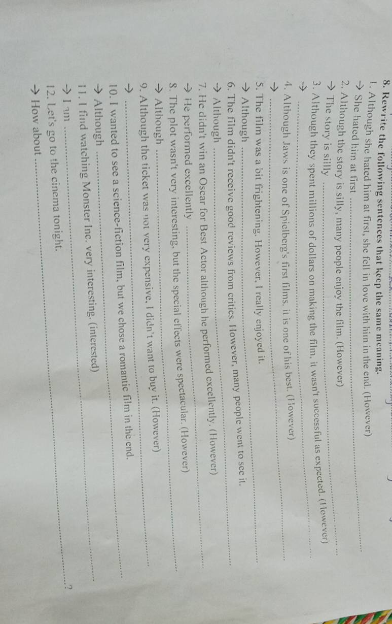 Rewrite the following sentences that keep the same meaning. 
_ 
1. Although she hated him at first, she fell in love with him in the end. (However) 
She hated him at first 
2. Although the story is silly, many people enjoy the film. (However) 
→ The story is sillly 
_ 
3. Athough they spent millions of dollars on making the film, it wasn't successful as expected. (However) 
4. Although Jaws is one of Spielberg's first films. it is one of his best. (However) 
5. The film was a bit frightening. However, I really enjoyed it. 
→ Although 
6. The film didn't receive good reviews from critics. However, many people went to see it. 
→ Although 
_ 
_ 
7. He didn't win an Oscar for Best Actor although he performed excellently. (However) 
→ He performed excellently 
8. The plot wasn't very interesting, but the special effects were spectacular. (However) 
 Although 
9. Although the ticket was not very expensive, I didn't want to buy it. (However) 
10. I wanted to see a science-fiction film, but we chose a romantic film in the end. 
Although 
I1. I find watching Monster Inc. very interesting. (interested) 
L am _.? 
12. Let's go to the cinema tonight. 
How about