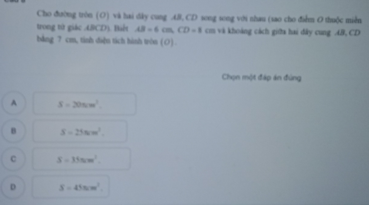 Cho đường tròn (O) và hai dây cung AB, CD song song với nhau (sao cho điểm O thuộc miền
trong từ giác ABCD). Bàt AB=6cm, CD=8cm và khoảng cách giữa hai dây cung AB, CD
bảng 7 cm, tinh dà]n tách hành tròn (O).
Chọn một đáp án đúng
A
S=20π cm^2.
B
S=25π cm^2.
C
S=35π cm^2.
D
S=45π cm^2.