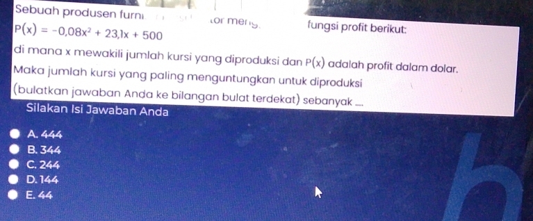 Sebuah produsen furn tor men fungsi profit berikut:
P(x)=-0,08x^2+23,1x+500
di mana x mewakili jumlah kursi yang diproduksi dan P(x) adalah profit dalam dolar.
Maka jumlah kursi yang paling menguntungkan untuk diproduksi
(bulatkan jawaban Anda ke bilangan bulat terdekat) sebanyak ....
Silakan Isi Jawaban Anda
A. 444
B. 344
C. 244
D. 144
E. 44