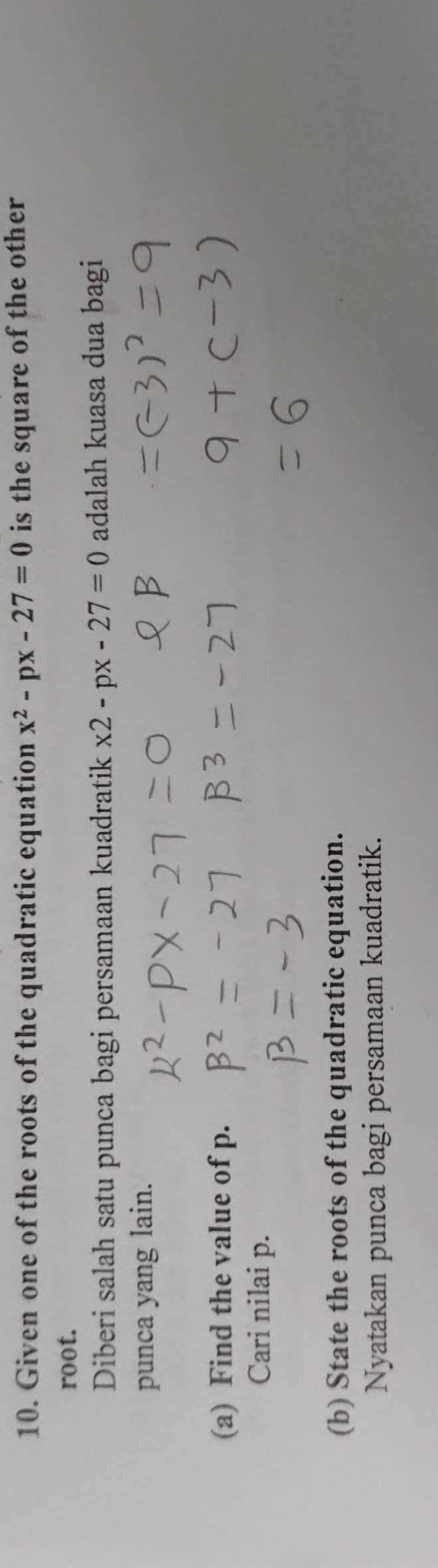 Given one of the roots of the quadratic equation x^2-px-27=0 is the square of the other 
root. 
Diberi salah satu punca bagi persamaan kuadratik x2-px-27=0 adalah kuasa dua bagi 
punca yang lain. 
(a) Find the value of p. 
Cari nilai p. 
(b) State the roots of the quadratic equation. 
Nyatakan punca bagi persamaan kuadratik.