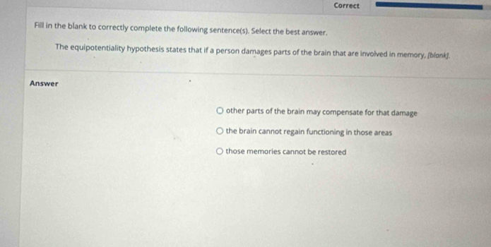 Correct
Fill in the blank to correctly complete the following sentence(s). Select the best answer.
The equipotentiality hypothesis states that if a person damages parts of the brain that are involved in memory, [blonk].
Answer
other parts of the brain may compensate for that damage
the brain cannot regain functioning in those areas
those memories cannot be restored