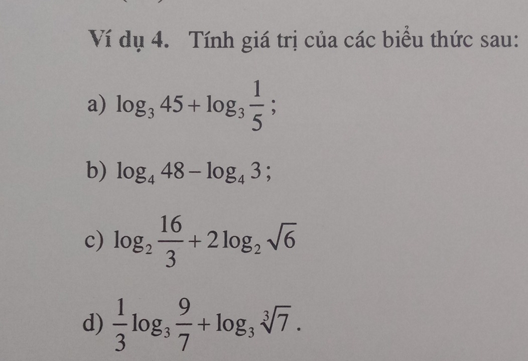 Ví dụ 4. Tính giá trị của các biểu thức sau: 
a) log _345+log _3 1/5 ; 
b) log _448-log _43; 
c) log _2 16/3 +2log _2sqrt(6)
d)  1/3 log _3 9/7 +log _3sqrt[3](7).