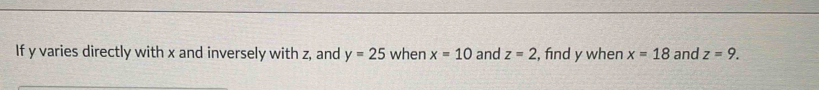 If y varies directly with x and inversely with z, and y=25 when x=10 and z=2 , find y when x=18 and z=9.