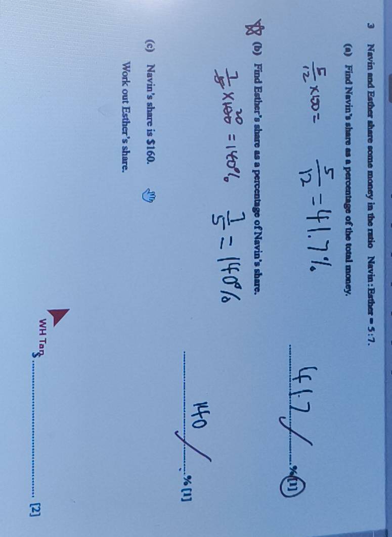 Navin and Esther share some money in the ratio Navin : Eather =5:7. 
(a) Find Navin’s share as a percentage of the total money. 
1] 
(b) Find Esther’s share as a percentage of Navin's share. 
_. −.% [1] 
(c) Navin’s share is $160. 
Work out Esther's share. 
WH Tan 
_[2]