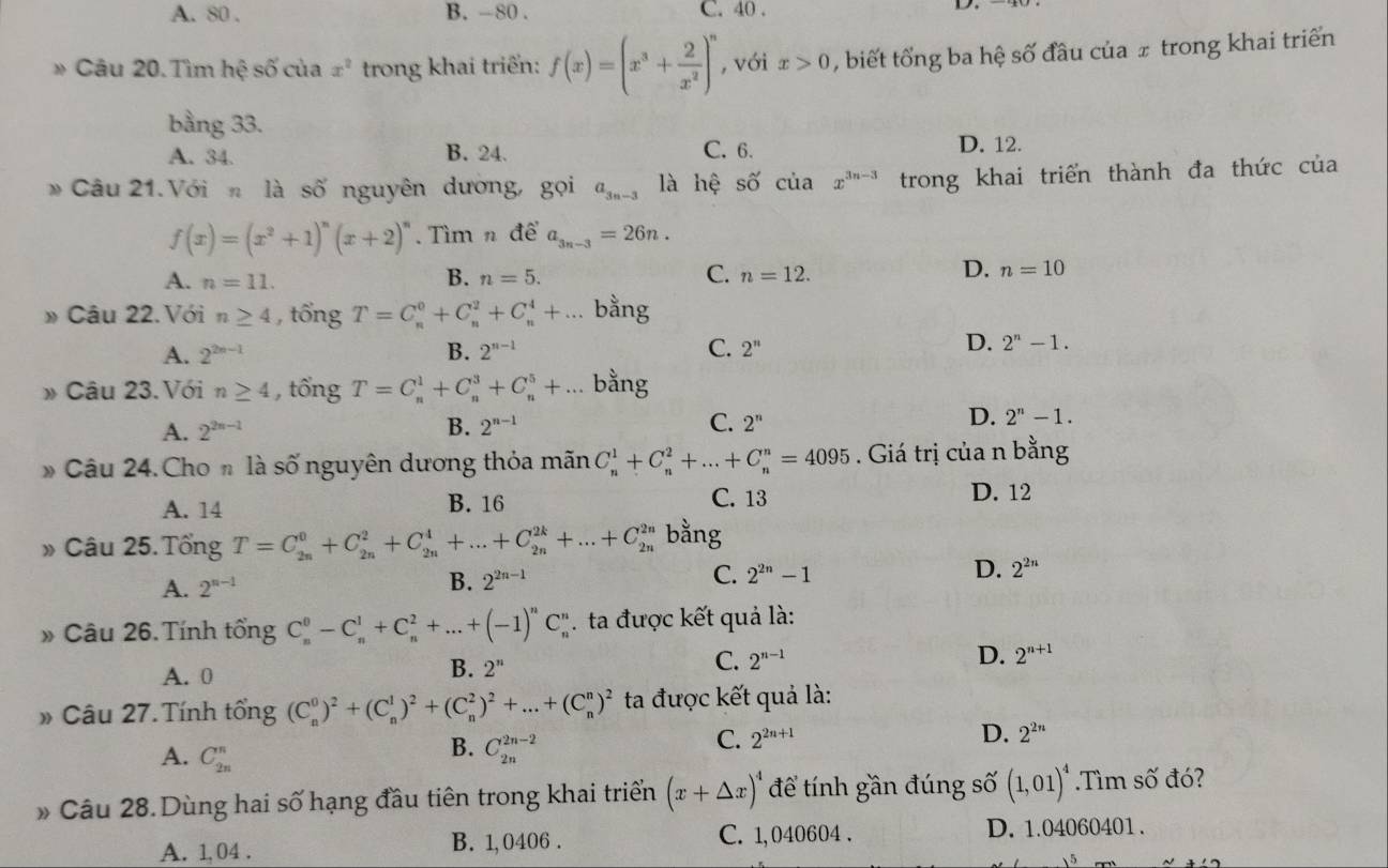 A. 80 . B. -80 . C. 40 .
» Câu 20.Tìm hhat e số của x^2 trong khai triển: f(x)=(x^3+ 2/x^2 )^n , với x>0 , biết tổng ba hệ số đầu của ± trong khai triển
bằng 33.
A. 34. B. 24. C. 6. D. 12.
* Câu 21.Với n là số nguyên dường, gọi a_3n-3 là hệ số cuax^(3n-3) trong khai triển thành đa thức của
f(x)=(x^2+1)^n(x+2)^n. Tìm n de'a_3n-3=26n.
A. n=11.
D.
B. n=5. C. n=12. n=10
» Câu 22.Với n≥ 4 , tổng T=C_n^(0+C_n^2+C_n^4+... bằng
A. 2^2n-1) B. 2^(n-1) C. 2'' D. 2^n-1.
» Câu 23.Với n≥ 4 , tổng T=C_n^(1+C_n^3+C_n^5+... bằng
A. 2^2n-1) B. 2^(n-1) C. 2^n D. 2^n-1.
* Câu 24. Cho n là số nguyên dương thỏa mãn C_n^(1+C_n^2+...+C_n^n=4095. Giá trị của n bằng
A. 14 B. 16 C. 13
D. 12
» Câu 25. Tổng T=C_(2n)^0+C_(2n)^2+C_(2n)^4+...+C_(2n)^(2k)+...+C_(2n)^(2n) bằng
A. 2^n-1) B. 2^(2n-1) C. 2^(2n)-1 D. 2^(2n)
» Câu 26. Tính tổng C_n^(0-C_n^1+C_n^2+...+(-1)^n)C_n^(n.  ta được kết quả là:
A. 0
B. 2^n)
C. 2^(n-1) D. 2^(n+1)
» Câu 27. Tính tổng (C_n^(0)^2)+(C_n^(1)^2)+(C_n^(2)^2)+...+(C_n^(n)^2) ta được kết quả là:
A. C_(2n)^n
B. C_(2n)^(2n-2)
C. 2^(2n+1) D. 2^(2n)
» Câu 28. Dùng hai số hạng đầu tiên trong khai triển (x+△ x)^4 để tính gần đúng số (1,01)^4.Tìm số đó?
A. 1, 04 . B. 1, 0406 . C. 1,040604 . D. 1.04060401 .