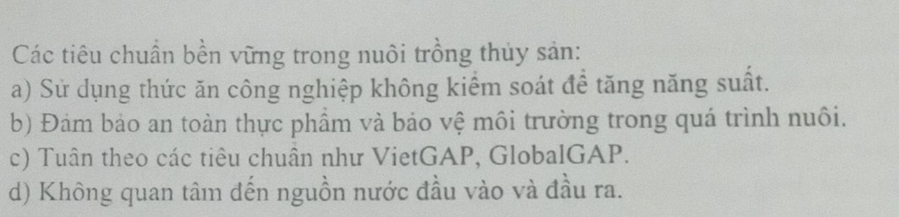 Các tiêu chuẩn bền vững trong nuôi trồng thủy sản:
a) Sử dụng thức ăn công nghiệp không kiểm soát để tăng năng suất.
b) Đảm bảo an toàn thực phẩm và bảo vệ môi trường trong quá trình nuôi.
c) Tuân theo các tiêu chuân như VietGAP, GlobalGAP.
d) Không quan tâm đến nguồn nước đầu vào và đầu ra.