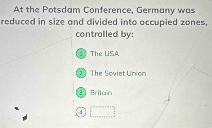 At the Potsdam Conference, Germany was
reduced in size and divided into occupied zones,
controlled by:
1 The USA
2 The Soviet Union
3Britain
4 beginarrayr 2^(3^(3+5+7+8+8+8)=□)_(□)°2  3/2  ·s  n+·s +n