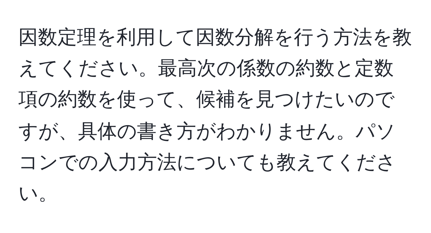 因数定理を利用して因数分解を行う方法を教えてください。最高次の係数の約数と定数項の約数を使って、候補を見つけたいのですが、具体の書き方がわかりません。パソコンでの入力方法についても教えてください。