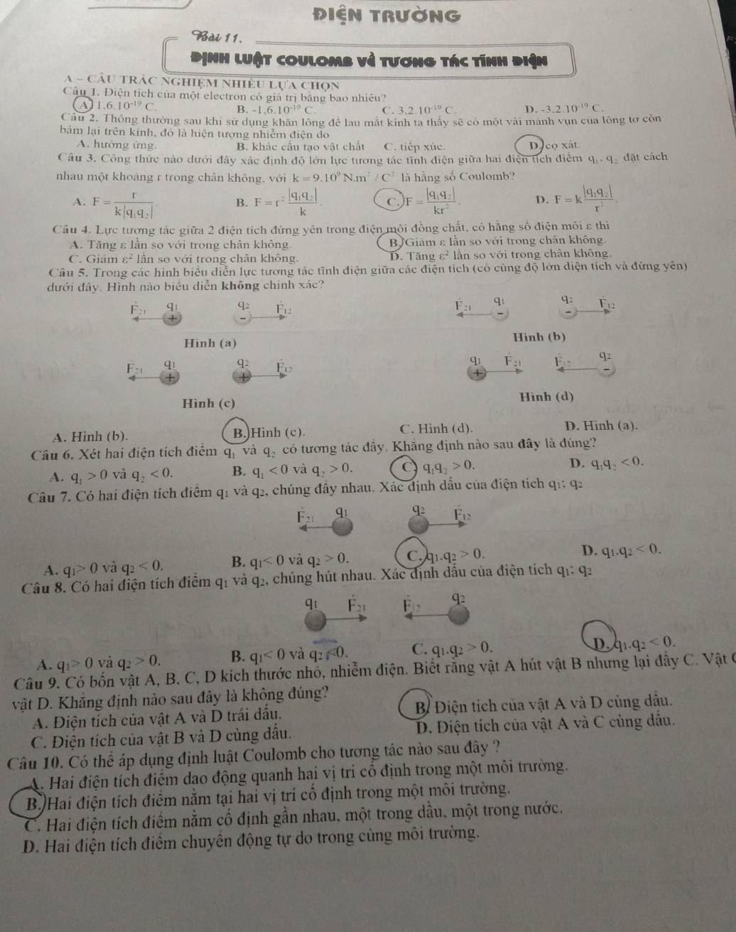 1∈ N TRUờNG
Bài 11.
Dịnh luật coulomb về tương tác tính điện
A - Cầu trác nghiệm nhiều lựa chọn
Câu 1. Điện tích của một electron có giá trị bằng bao nhiêu?
1.6.10^(-19)C.
B. -1,6.10^(-19)C. C. 3,2.10^(-19)C. D. -3.2.10^(-19)C.
Câu 2. Thông thường sau khi sư dụng khăn lông để lau mắt kinh ta thấy sẽ có một vài manh vụn của lông tơ còn
bảm lại trên kinh, đó là hiện tượng nhiễm điện do
A. hường ứng B. khác cấu tạo vật chất C. tiếp xúc. Dựco xát
Câu 3. Công thức nào dưới đây xác định độ lớn lực tương tác tình điện giữa hai điện tích điểm q_1· q_2 1a t cách
nhau một khoảng r trong chân không, với k=9.10^9N· m^2/C^2 l hằng số Coulomb?
A. F=frac rk|q_1q_2|. F=r^2frac |q_1q_2|k C. F=frac |q_1q_2|kr^2. D. F=kfrac |q_1q_2|r^2.
B.
Câu 4. Lực tương tác giữa 2 điện tích đứng yên trong điện mội đồng chất, có hằng số điện môi ε thì
A. Tăng ε lần so với trong chân không BJGiâm ε lần so với trong chân không.
C. Giám varepsilon^2 lân so với trong chân không. D. Tăng varepsilon^2 lần so với trong chân không.
Câu 5. Trong các hình biểu diễn lực tương tác tình điện giữa các điện tích (có cùng độ lớn diện tích và đứng yên)
dưới đây. Hình nào biểu diễn không chính xác?
dot F_21 q_1 q_2 overset .F_12 F_21 q_1 q_2 F_12
Hinh (a) Hình (b)
F_21 q_1 q_2 F_12
CJ_1 F_21 E_12 a_2
Hình (c) Hình (d)
A. Hình (b). B.)Hình (c). C. Hình (d). D. Hinh (a).
Câu 6. Xét hai điện tích điểm q_1 và q_2 có tương tác đầy, Khẵng định nào sau đây là đúng?
A. q_1>0 và q_2<0. B. q_1<0</tex> và q_2>0. C q_1q_2>0. D. q_1q_2<0.
Câu 7. Có hai điện tích điểm q_1 và q2, chúng đây nhau. Xác định dấu của điện tích q_1:q_2
F_21 q1 q_2 F_12
A. q_1>0 và q_2<0. B. q_1<0</tex> và q_2>0. C..q_2>0. D. q_1.q_2<0.
Câu 8. Có hai điện tích điểm q_1 và q2, chúng hút nhau. Xác định dấu của điện tích q_1:q_2
qi F_21 overset .F_12 q_2
A. q_1>0 và q_2>0. B. q_1<0</tex> và q_2≤slant 0. C. q_1.q_2>0.
D. q_1.q_2<0.
Câu 9. Có bốn vật A, B. C, D kích thước nhỏ, nhiễm điện. Biết rằng vật A hút vật B nhưng lại đẫy C. Vật 6
vật D. Khăng định nào sau đây là không đúng?
A. Điện tích của vật A và D trái dầu.  B Điện tích của vật A và D cùng dầu.
C. Diện tích của vật B và D cùng dầu. D. Điện tích của vật A và C cùng dầu.
Câu 10. Có thể áp dụng định luật Coulomb cho tương tác nào sau đây ?
A. Hai điện tích điểm dao động quanh hai vị trí cổ định trong một môi trường.
B )Hai điện tích điểm nằm tại hai vị trí cố định trong một môi trường.
C. Hai điện tích điểm nằm cố định gần nhau, một trong dầu, một trong nước.
D. Hai điện tích điểm chuyên động tự do trong cùng môi trường.