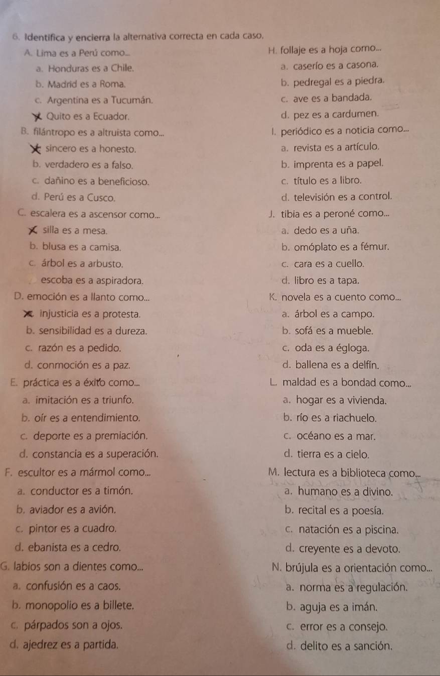 Identifica y encierra la alternativa correcta en cada caso,
A. Lima es a Perú como... H. follaje es a hoja como...
a. Honduras es a Chile. a. caserío es a casona.
b. Madrid es a Roma. b. pedregal es a piedra.
c. Argentína es a Tucumán. c. ave es a bandada.
Quito es a Ecuador. d. pez es a cardumen.
B. filántropo es a altruista como... l. periódico es a noticia como...
sincero es a honesto. a. revista es a artículo.
b. verdadero es a falso. b. imprenta es a papel.
c. dañino es a beneficioso. c. título es a libro.
d. Perú es a Cusco. d. televisión es a control.
C. escalera es a ascensor como... J. tibia es a peroné como...
silla es a mesa. a. dedo es a uña.
b. blusa es a camisa. b. omóplato es a fémur.
c. árbol es a arbusto. c. cara es a cuello.
escoba es a aspiradora. d. libro es a tapa.
D. emoción es a llanto como... K. novela es a cuento como...
injusticia es a protesta. a. árbol es a campo.
b. sensibilidad es a dureza. b. sofá es a mueble.
c. razón es a pedido. c. oda es a égloga.
d. conmoción es a paz. d. ballena es a delfín.
E práctica es a éxito como... L. maldad es a bondad como...
a. imitación es a triunfo. a. hogar es a vivienda.
b. oír es a entendimiento. b. río es a riachuelo.
c. deporte es a premiación. c. océano es a mar.
d. constancia es a superación. d. tierra es a cielo.
F. escultor es a mármol como... M. lectura es a biblioteca como...
a. conductor es a timón. a. humano es a divino.
b. aviador es a avión. b. recital es a poesía.
c. pintor es a cuadro. c. natación es a piscina.
d. ebanista es a cedro. d. creyente es a devoto.
G. labios son a dientes como... N. brújula es a orientación como...
a. confusión es a caos. a. norma es a regulación.
b. monopolio es a billete. b. aguja es a imán.
c. párpados son a ojos. c. error es a consejo.
d. ajedrez es a partida. d. delito es a sanción.