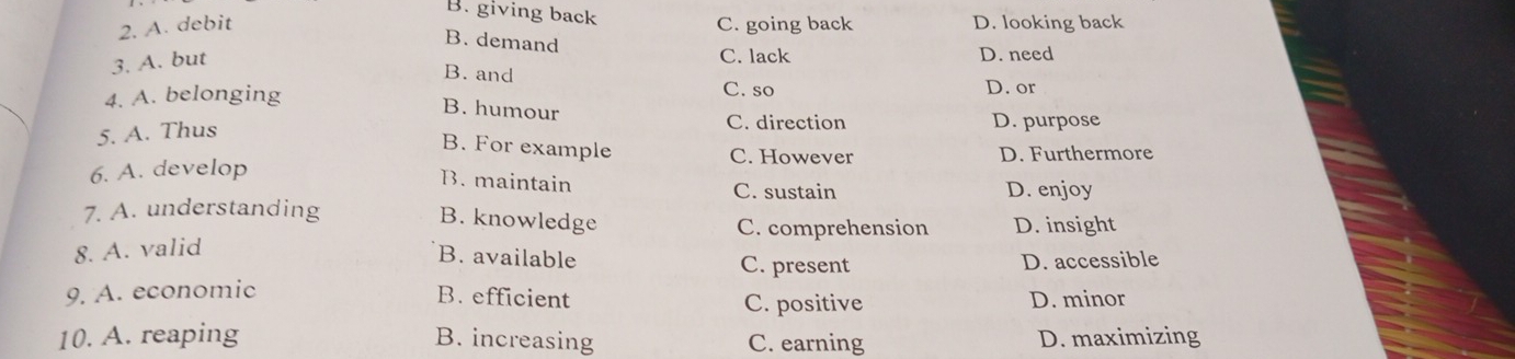 B. giving back
2. A. debit C. going back D. looking back
B. demand
3. A. but
C. lack D. need
B. and
4. A. belonging C. so
D. or
B. humour
5. A. Thus
C. direction D. purpose
B. For example
C. However
6. A. develop D. Furthermore
B. maintain C. sustain D. enjoy
7. A. understanding
B. knowledge D. insight
C. comprehension
8. A. valid
B. available C. present D. accessible
9. A. economic B. efficient C. positive D. minor
10. A. reaping B. increasing C. earning D. maximizing