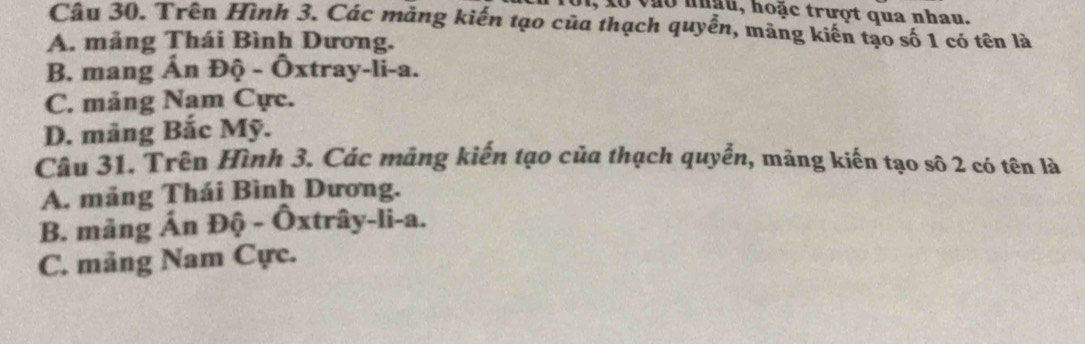 01, x0 vào nhậu, hoặc trượt qua nhau.
Câu 30. Trên Hình 3. Các măng kiến tạo của thạch quyền, măng kiến tạo số 1 có tên là
A. mảng Thái Bình Dương.
B. mang Ấn Độ - Ôxtray-li-a.
C. mảng Nam Cực.
D. mãng Bắc Mỹ.
Câu 31. Trên Hình 3. Các mảng kiến tạo của thạch quyễn, mảng kiến tạo số 2 có tên là
A. mảng Thái Bình Dương.
B. mảng Án Độ - Ôxtrây-li-a.
C. mảng Nam Cực.